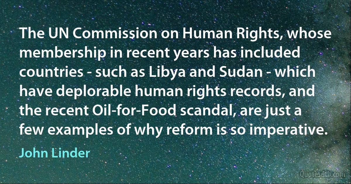 The UN Commission on Human Rights, whose membership in recent years has included countries - such as Libya and Sudan - which have deplorable human rights records, and the recent Oil-for-Food scandal, are just a few examples of why reform is so imperative. (John Linder)