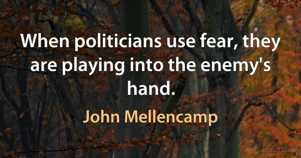 When politicians use fear, they are playing into the enemy's hand. (John Mellencamp)