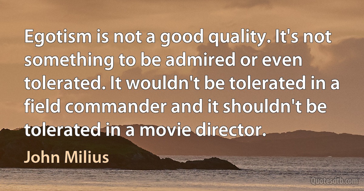 Egotism is not a good quality. It's not something to be admired or even tolerated. It wouldn't be tolerated in a field commander and it shouldn't be tolerated in a movie director. (John Milius)