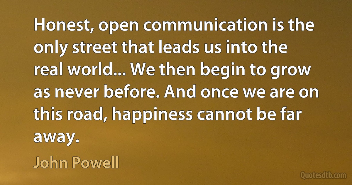 Honest, open communication is the only street that leads us into the real world... We then begin to grow as never before. And once we are on this road, happiness cannot be far away. (John Powell)