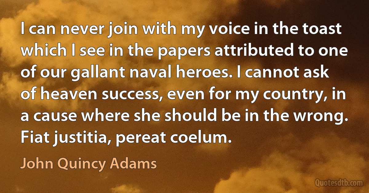 I can never join with my voice in the toast which I see in the papers attributed to one of our gallant naval heroes. I cannot ask of heaven success, even for my country, in a cause where she should be in the wrong. Fiat justitia, pereat coelum. (John Quincy Adams)