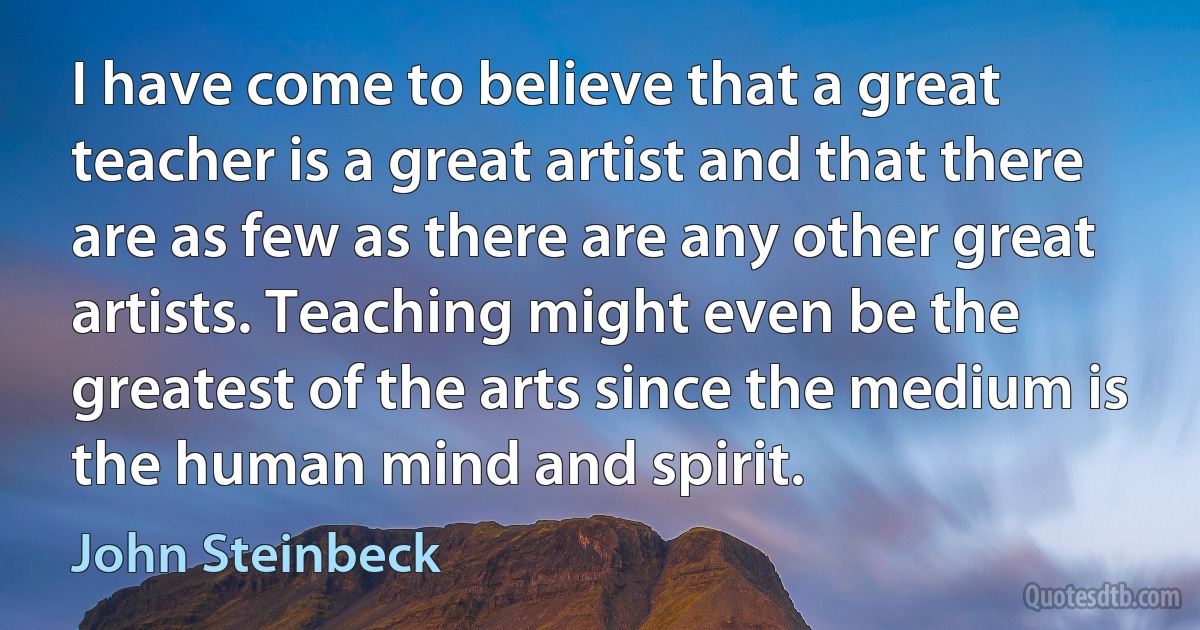 I have come to believe that a great teacher is a great artist and that there are as few as there are any other great artists. Teaching might even be the greatest of the arts since the medium is the human mind and spirit. (John Steinbeck)