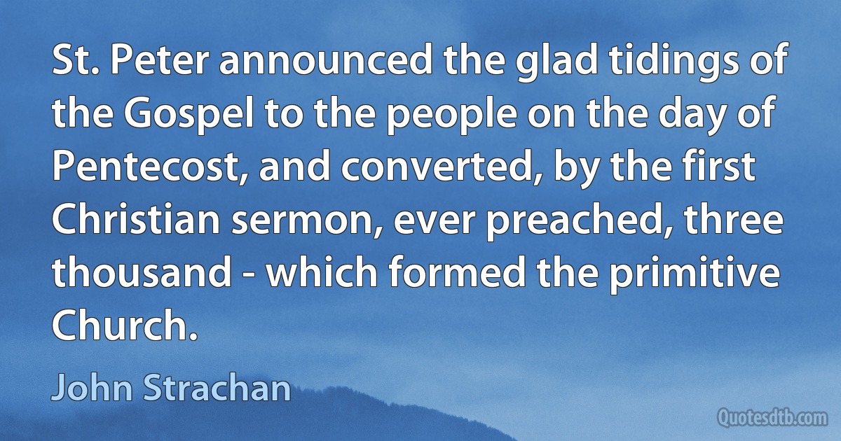 St. Peter announced the glad tidings of the Gospel to the people on the day of Pentecost, and converted, by the first Christian sermon, ever preached, three thousand - which formed the primitive Church. (John Strachan)