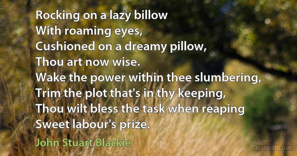 Rocking on a lazy billow
With roaming eyes,
Cushioned on a dreamy pillow,
Thou art now wise.
Wake the power within thee slumbering,
Trim the plot that's in thy keeping,
Thou wilt bless the task when reaping
Sweet labour's prize. (John Stuart Blackie)