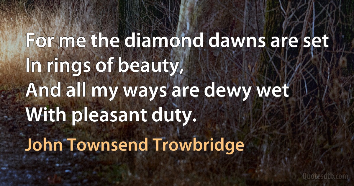 For me the diamond dawns are set
In rings of beauty,
And all my ways are dewy wet
With pleasant duty. (John Townsend Trowbridge)