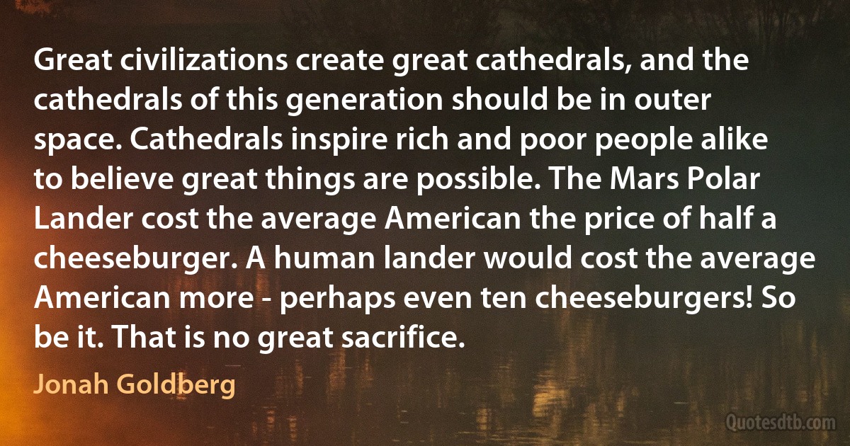 Great civilizations create great cathedrals, and the cathedrals of this generation should be in outer space. Cathedrals inspire rich and poor people alike to believe great things are possible. The Mars Polar Lander cost the average American the price of half a cheeseburger. A human lander would cost the average American more - perhaps even ten cheeseburgers! So be it. That is no great sacrifice. (Jonah Goldberg)