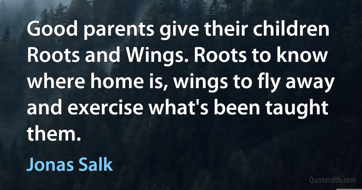 Good parents give their children Roots and Wings. Roots to know where home is, wings to fly away and exercise what's been taught them. (Jonas Salk)