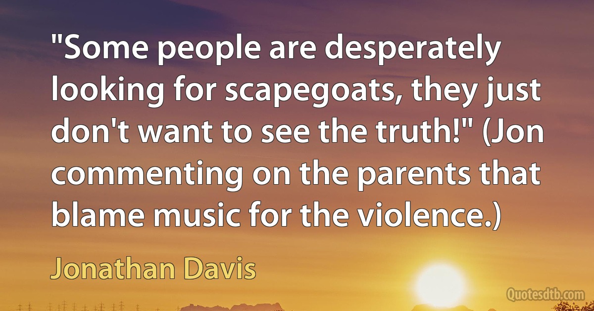 "Some people are desperately looking for scapegoats, they just don't want to see the truth!" (Jon commenting on the parents that blame music for the violence.) (Jonathan Davis)