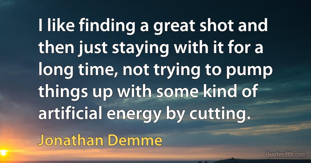 I like finding a great shot and then just staying with it for a long time, not trying to pump things up with some kind of artificial energy by cutting. (Jonathan Demme)