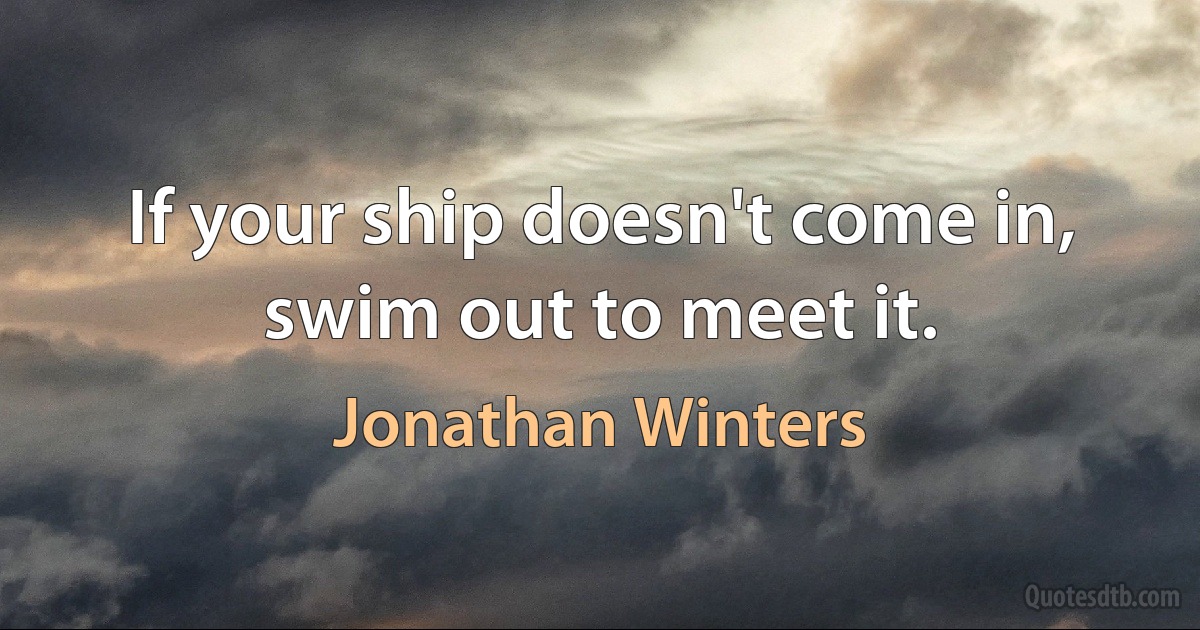 If your ship doesn't come in, swim out to meet it. (Jonathan Winters)