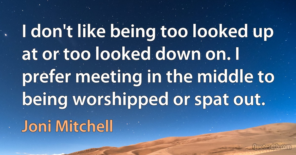 I don't like being too looked up at or too looked down on. I prefer meeting in the middle to being worshipped or spat out. (Joni Mitchell)