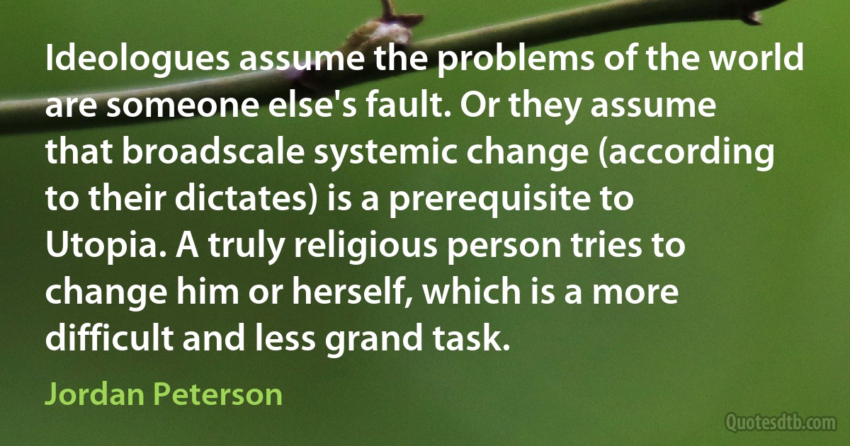 Ideologues assume the problems of the world are someone else's fault. Or they assume that broadscale systemic change (according to their dictates) is a prerequisite to Utopia. A truly religious person tries to change him or herself, which is a more difficult and less grand task. (Jordan Peterson)