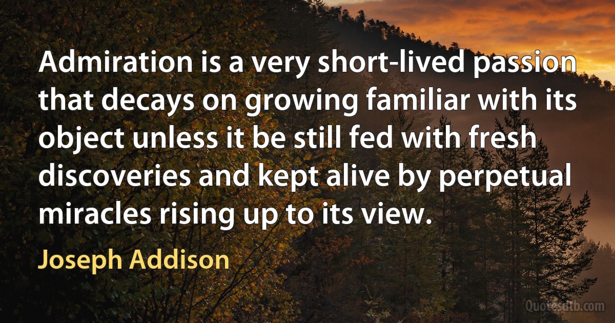 Admiration is a very short-lived passion that decays on growing familiar with its object unless it be still fed with fresh discoveries and kept alive by perpetual miracles rising up to its view. (Joseph Addison)