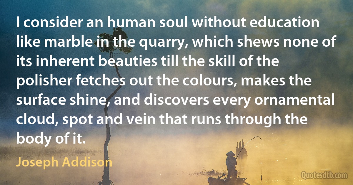 I consider an human soul without education like marble in the quarry, which shews none of its inherent beauties till the skill of the polisher fetches out the colours, makes the surface shine, and discovers every ornamental cloud, spot and vein that runs through the body of it. (Joseph Addison)