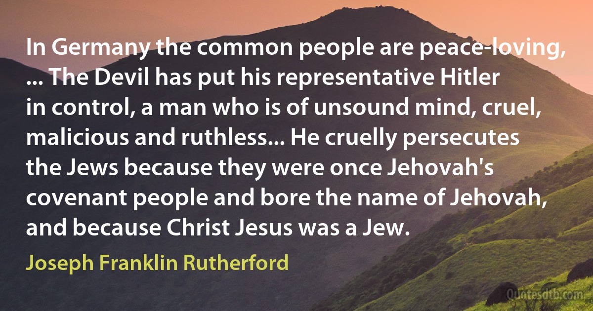 In Germany the common people are peace-loving, ... The Devil has put his representative Hitler in control, a man who is of unsound mind, cruel, malicious and ruthless... He cruelly persecutes the Jews because they were once Jehovah's covenant people and bore the name of Jehovah, and because Christ Jesus was a Jew. (Joseph Franklin Rutherford)