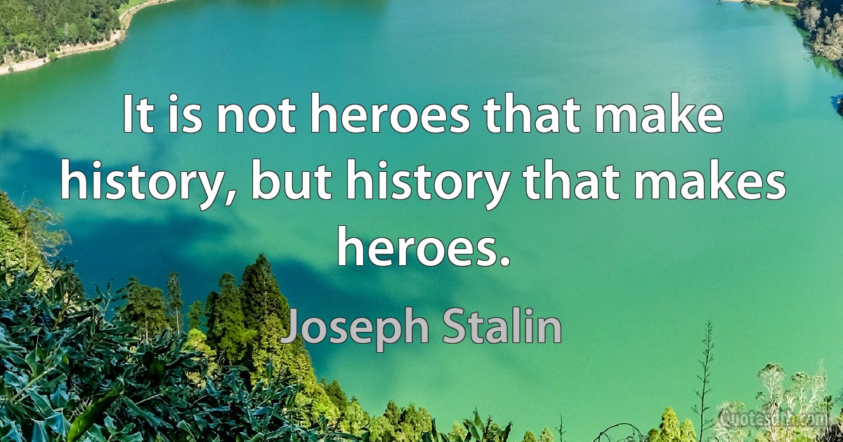 It is not heroes that make history, but history that makes heroes. (Joseph Stalin)