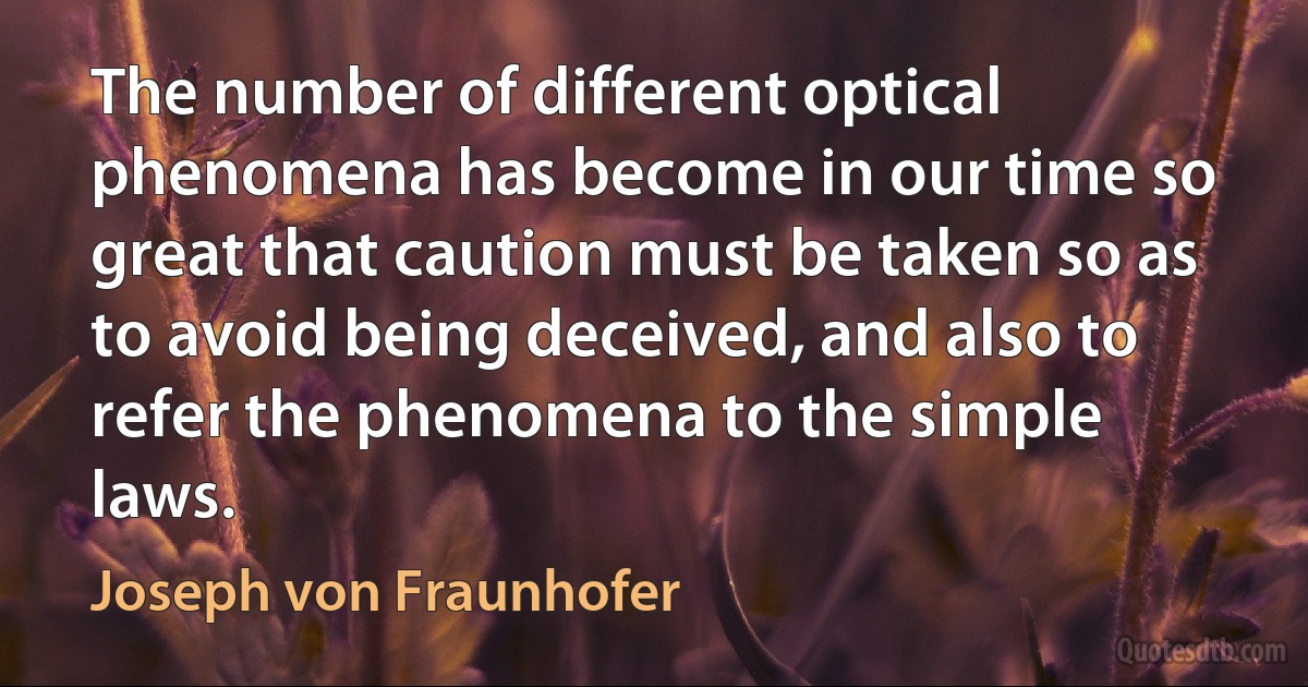 The number of different optical phenomena has become in our time so great that caution must be taken so as to avoid being deceived, and also to refer the phenomena to the simple laws. (Joseph von Fraunhofer)