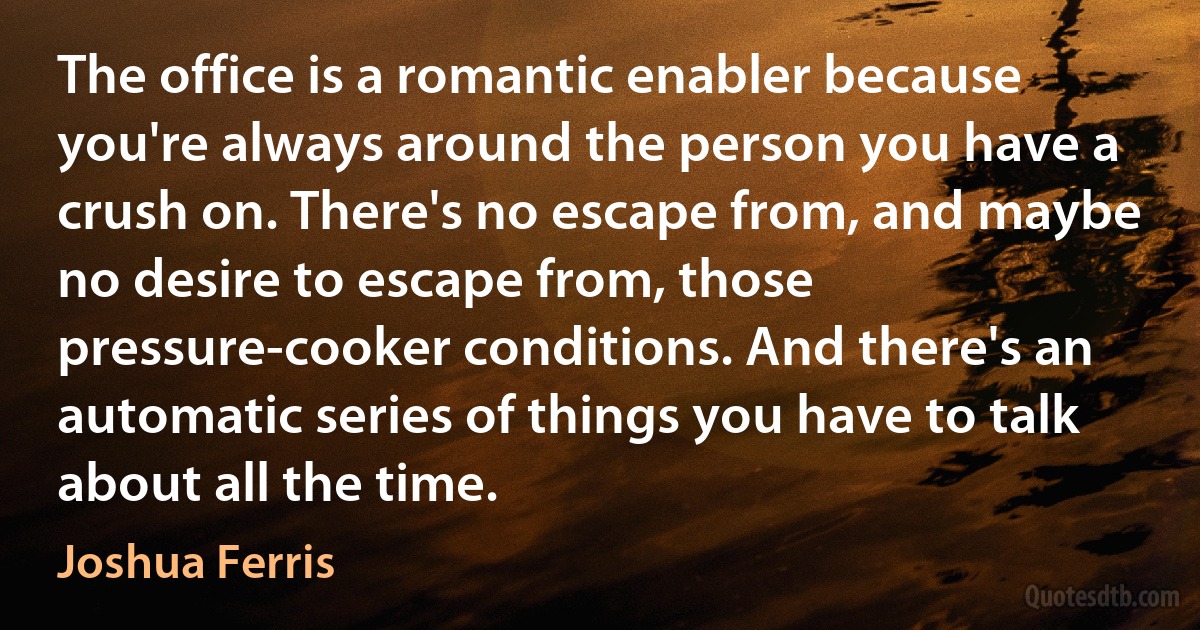 The office is a romantic enabler because you're always around the person you have a crush on. There's no escape from, and maybe no desire to escape from, those pressure-cooker conditions. And there's an automatic series of things you have to talk about all the time. (Joshua Ferris)