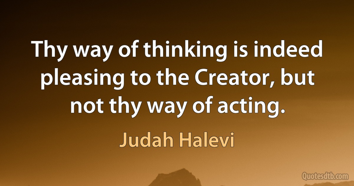 Thy way of thinking is indeed pleasing to the Creator, but not thy way of acting. (Judah Halevi)