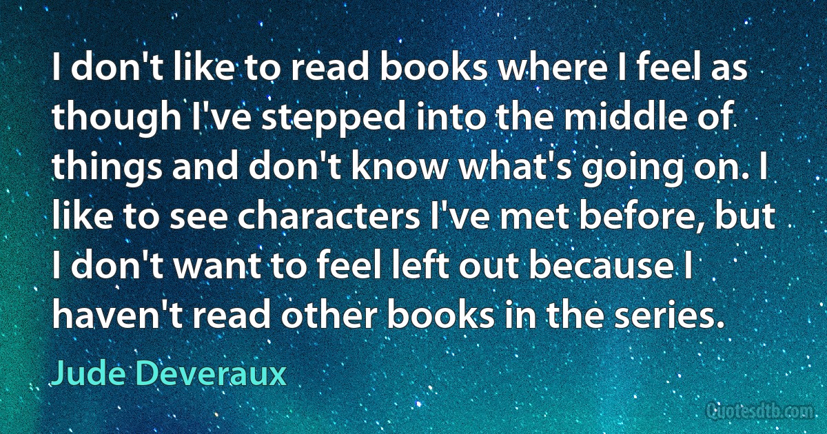 I don't like to read books where I feel as though I've stepped into the middle of things and don't know what's going on. I like to see characters I've met before, but I don't want to feel left out because I haven't read other books in the series. (Jude Deveraux)