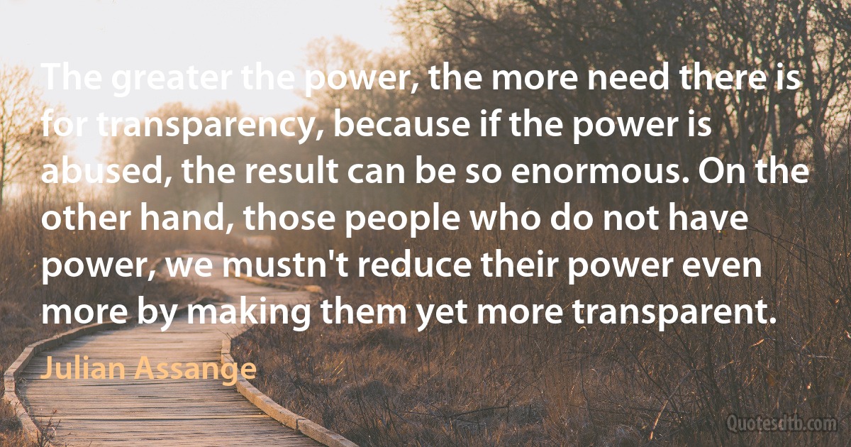 The greater the power, the more need there is for transparency, because if the power is abused, the result can be so enormous. On the other hand, those people who do not have power, we mustn't reduce their power even more by making them yet more transparent. (Julian Assange)