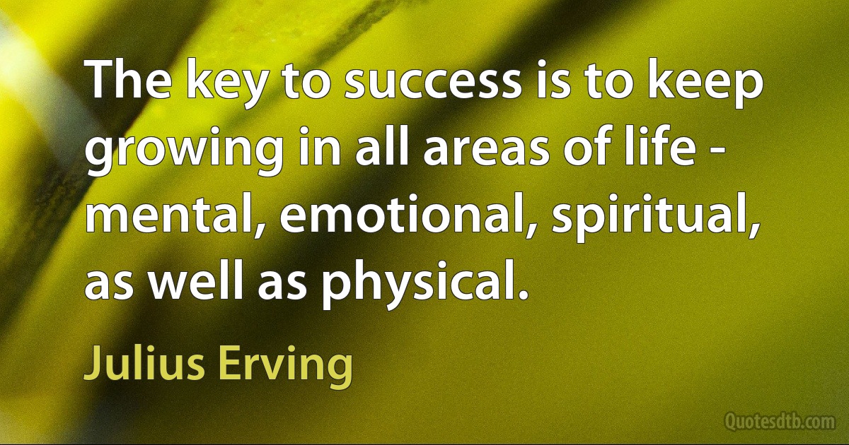 The key to success is to keep growing in all areas of life - mental, emotional, spiritual, as well as physical. (Julius Erving)