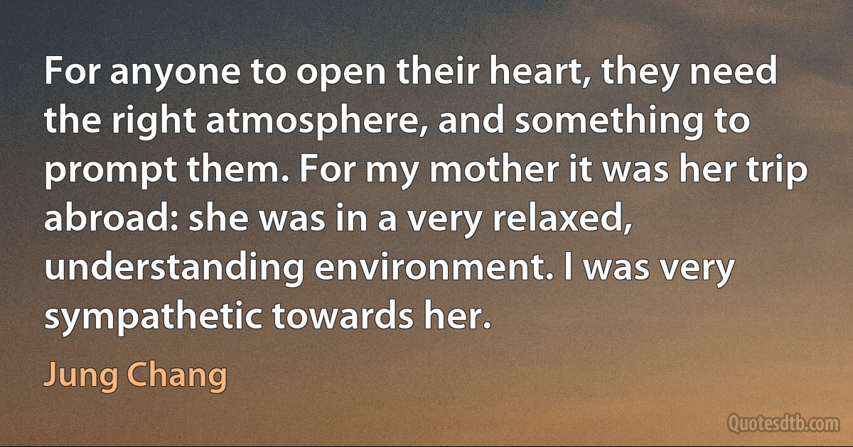 For anyone to open their heart, they need the right atmosphere, and something to prompt them. For my mother it was her trip abroad: she was in a very relaxed, understanding environment. I was very sympathetic towards her. (Jung Chang)