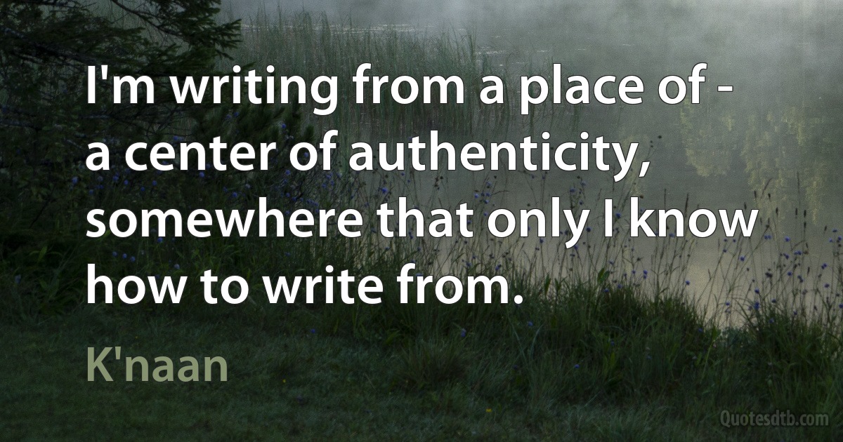 I'm writing from a place of - a center of authenticity, somewhere that only I know how to write from. (K'naan)