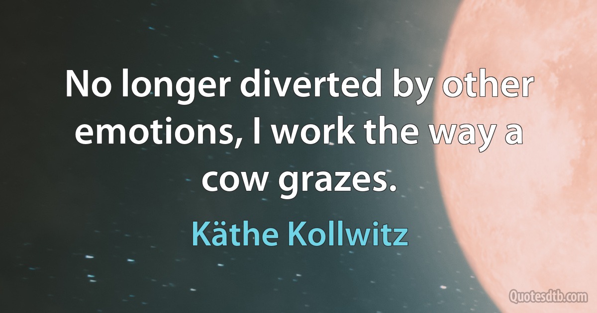 No longer diverted by other emotions, I work the way a cow grazes. (Käthe Kollwitz)