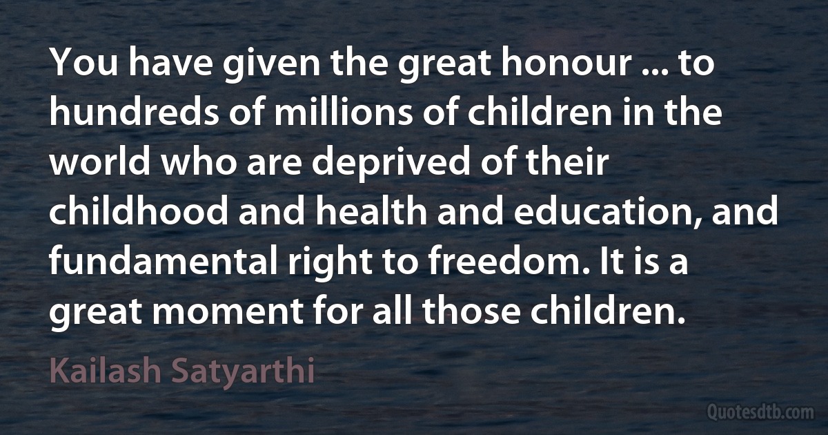 You have given the great honour ... to hundreds of millions of children in the world who are deprived of their childhood and health and education, and fundamental right to freedom. It is a great moment for all those children. (Kailash Satyarthi)