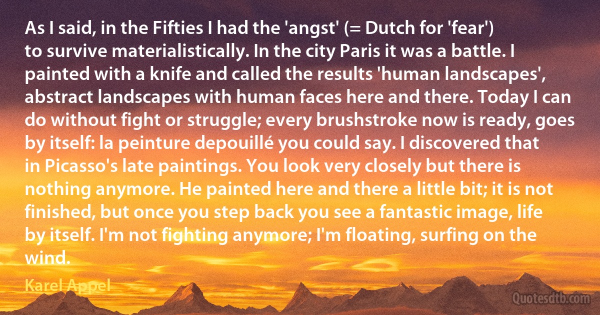 As I said, in the Fifties I had the 'angst' (= Dutch for 'fear') to survive materialistically. In the city Paris it was a battle. I painted with a knife and called the results 'human landscapes', abstract landscapes with human faces here and there. Today I can do without fight or struggle; every brushstroke now is ready, goes by itself: la peinture depouillé you could say. I discovered that in Picasso's late paintings. You look very closely but there is nothing anymore. He painted here and there a little bit; it is not finished, but once you step back you see a fantastic image, life by itself. I'm not fighting anymore; I'm floating, surfing on the wind. (Karel Appel)