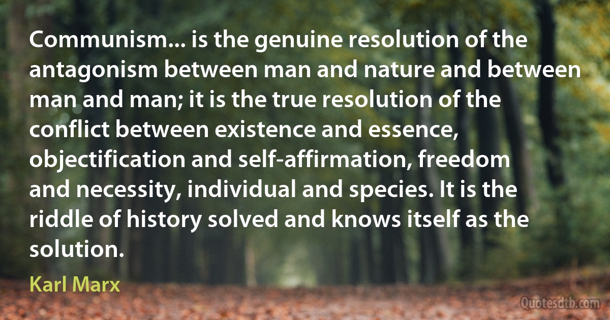 Communism... is the genuine resolution of the antagonism between man and nature and between man and man; it is the true resolution of the conflict between existence and essence, objectification and self-affirmation, freedom and necessity, individual and species. It is the riddle of history solved and knows itself as the solution. (Karl Marx)