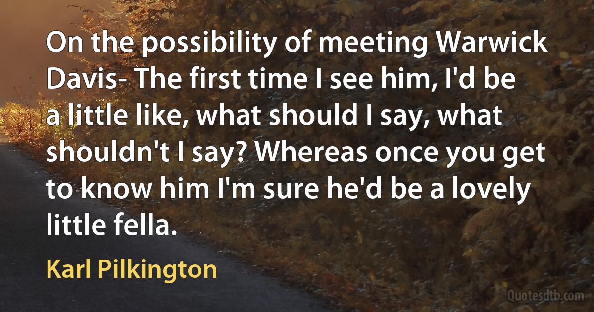 On the possibility of meeting Warwick Davis- The first time I see him, I'd be a little like, what should I say, what shouldn't I say? Whereas once you get to know him I'm sure he'd be a lovely little fella. (Karl Pilkington)