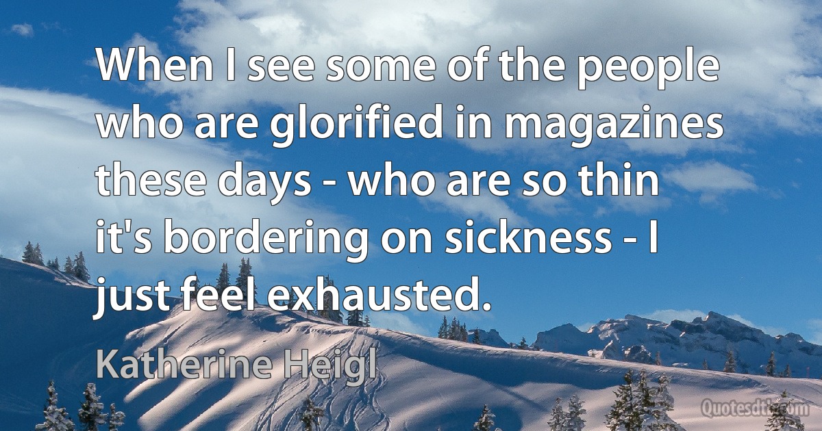 When I see some of the people who are glorified in magazines these days - who are so thin it's bordering on sickness - I just feel exhausted. (Katherine Heigl)