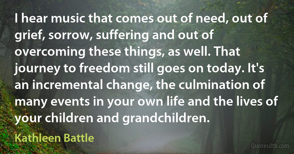 I hear music that comes out of need, out of grief, sorrow, suffering and out of overcoming these things, as well. That journey to freedom still goes on today. It's an incremental change, the culmination of many events in your own life and the lives of your children and grandchildren. (Kathleen Battle)