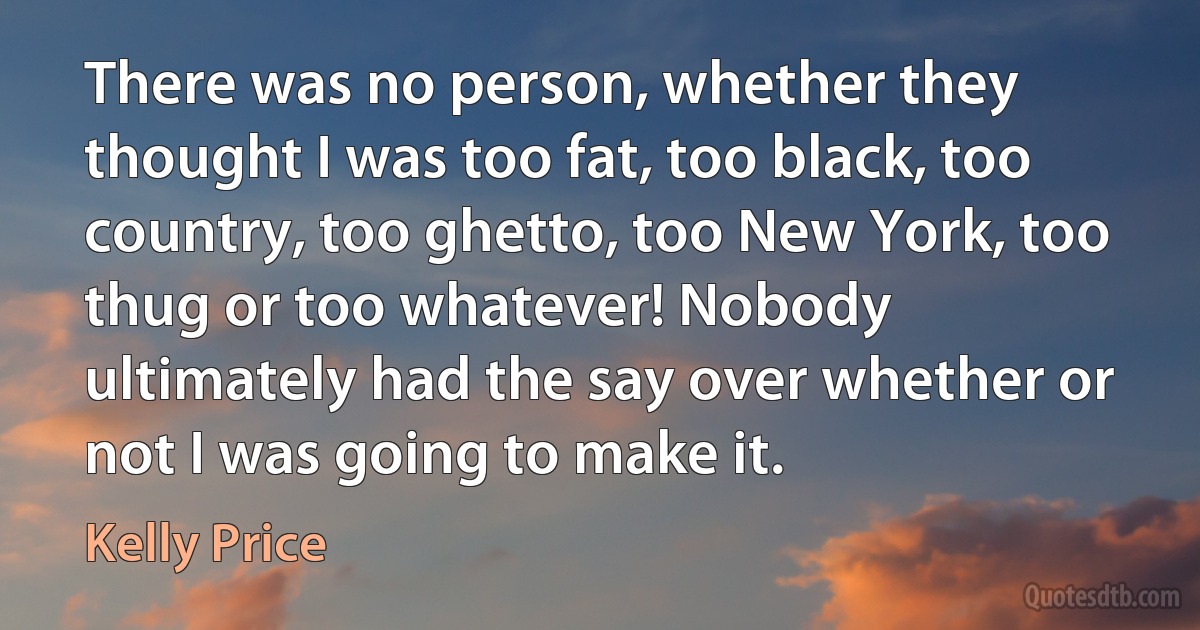 There was no person, whether they thought I was too fat, too black, too country, too ghetto, too New York, too thug or too whatever! Nobody ultimately had the say over whether or not I was going to make it. (Kelly Price)