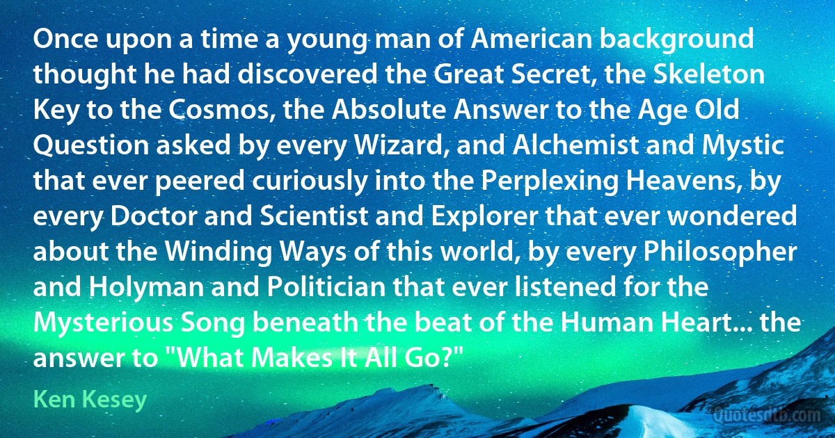 Once upon a time a young man of American background thought he had discovered the Great Secret, the Skeleton Key to the Cosmos, the Absolute Answer to the Age Old Question asked by every Wizard, and Alchemist and Mystic that ever peered curiously into the Perplexing Heavens, by every Doctor and Scientist and Explorer that ever wondered about the Winding Ways of this world, by every Philosopher and Holyman and Politician that ever listened for the Mysterious Song beneath the beat of the Human Heart... the answer to "What Makes It All Go?" (Ken Kesey)