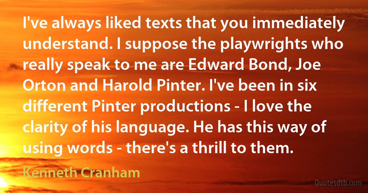 I've always liked texts that you immediately understand. I suppose the playwrights who really speak to me are Edward Bond, Joe Orton and Harold Pinter. I've been in six different Pinter productions - I love the clarity of his language. He has this way of using words - there's a thrill to them. (Kenneth Cranham)