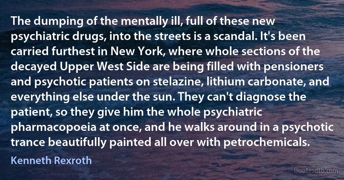 The dumping of the mentally ill, full of these new psychiatric drugs, into the streets is a scandal. It's been carried furthest in New York, where whole sections of the decayed Upper West Side are being filled with pensioners and psychotic patients on stelazine, lithium carbonate, and everything else under the sun. They can't diagnose the patient, so they give him the whole psychiatric pharmacopoeia at once, and he walks around in a psychotic trance beautifully painted all over with petrochemicals. (Kenneth Rexroth)