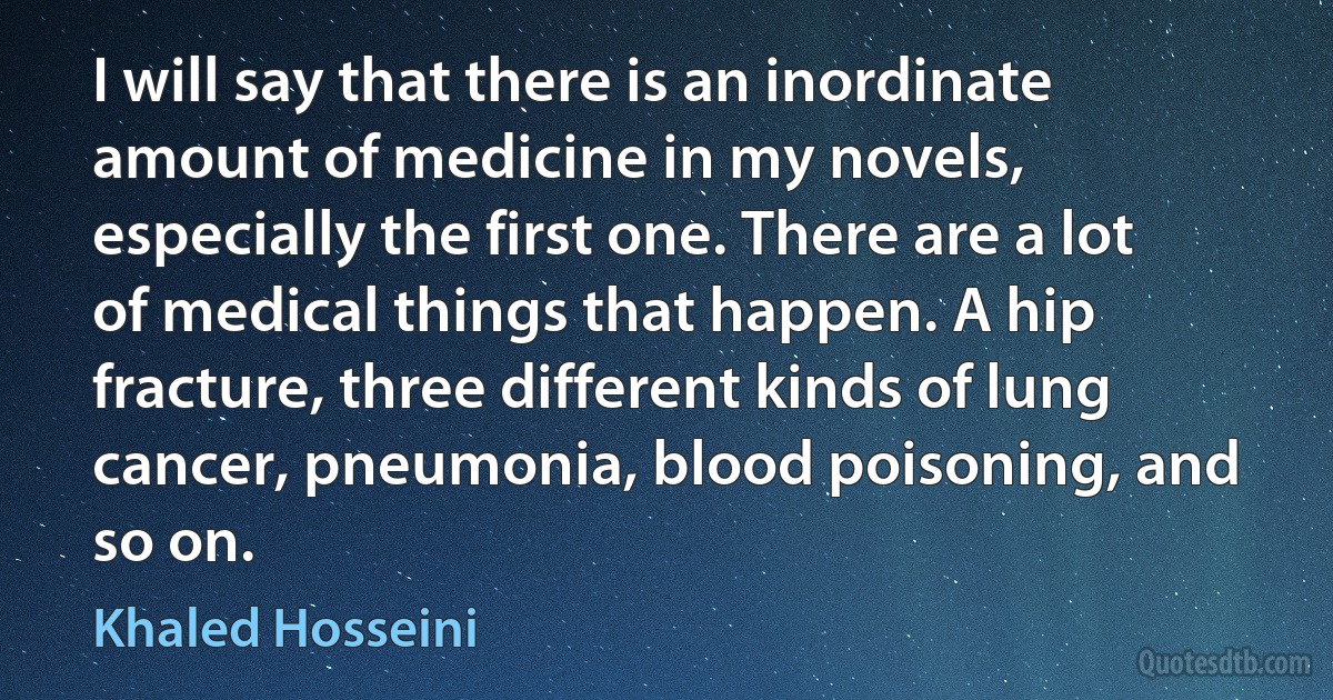 I will say that there is an inordinate amount of medicine in my novels, especially the first one. There are a lot of medical things that happen. A hip fracture, three different kinds of lung cancer, pneumonia, blood poisoning, and so on. (Khaled Hosseini)