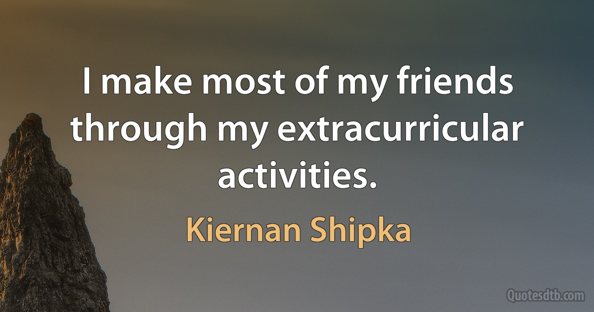 I make most of my friends through my extracurricular activities. (Kiernan Shipka)