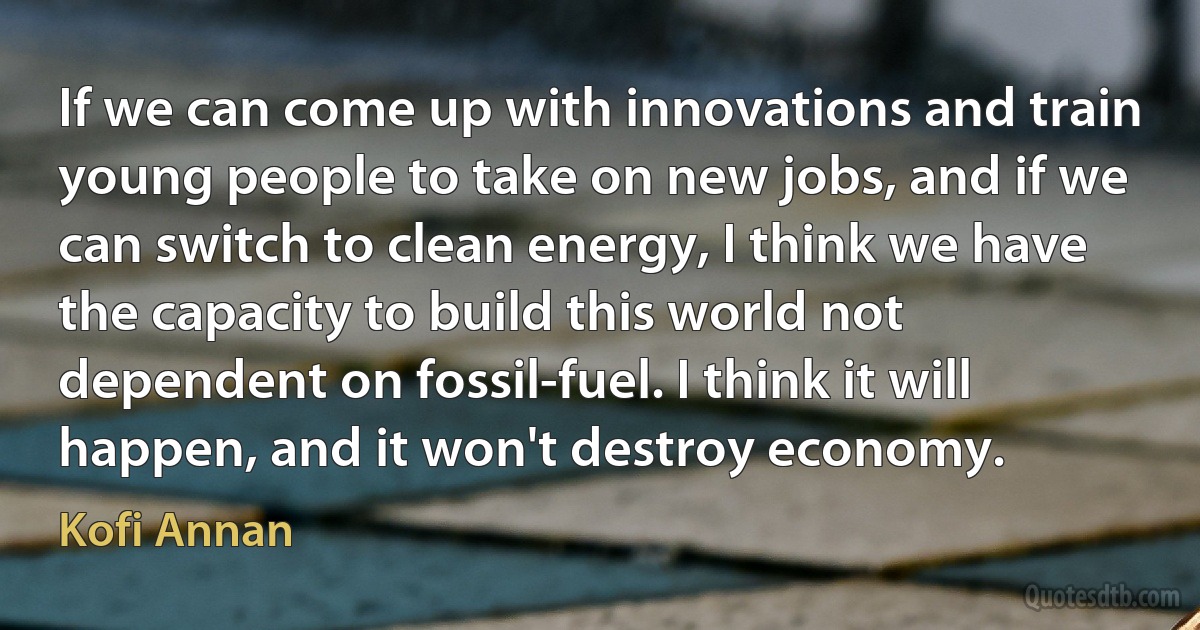 If we can come up with innovations and train young people to take on new jobs, and if we can switch to clean energy, I think we have the capacity to build this world not dependent on fossil-fuel. I think it will happen, and it won't destroy economy. (Kofi Annan)