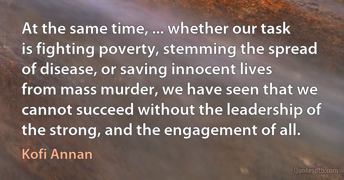 At the same time, ... whether our task is fighting poverty, stemming the spread of disease, or saving innocent lives from mass murder, we have seen that we cannot succeed without the leadership of the strong, and the engagement of all. (Kofi Annan)