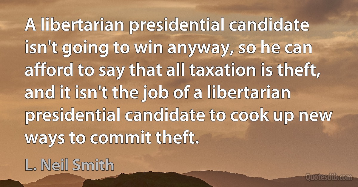 A libertarian presidential candidate isn't going to win anyway, so he can afford to say that all taxation is theft, and it isn't the job of a libertarian presidential candidate to cook up new ways to commit theft. (L. Neil Smith)