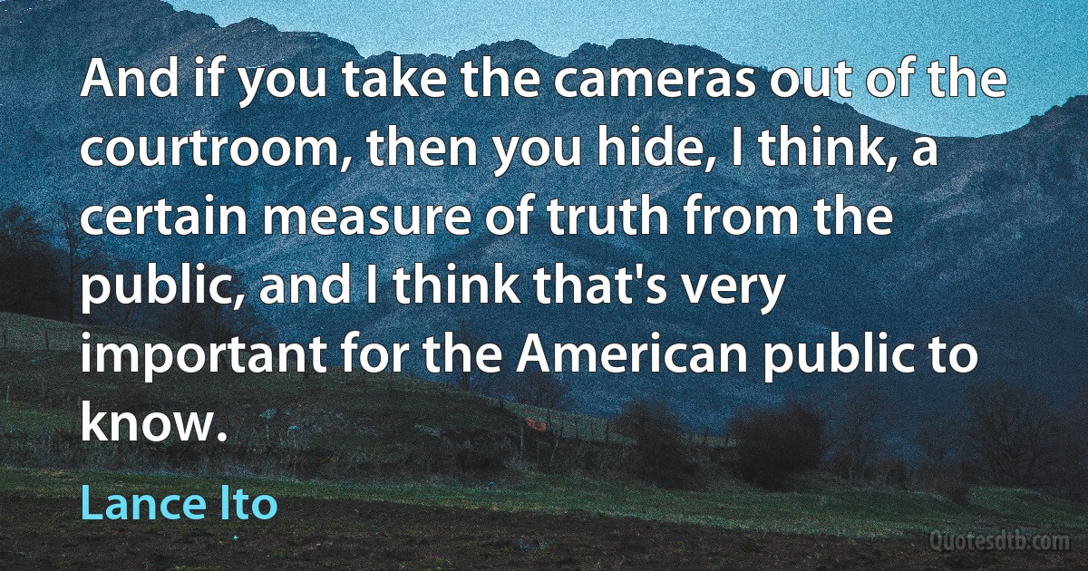 And if you take the cameras out of the courtroom, then you hide, I think, a certain measure of truth from the public, and I think that's very important for the American public to know. (Lance Ito)