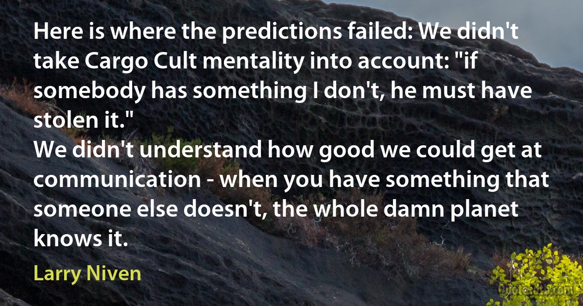 Here is where the predictions failed: We didn't take Cargo Cult mentality into account: "if somebody has something I don't, he must have stolen it."
We didn't understand how good we could get at communication - when you have something that someone else doesn't, the whole damn planet knows it. (Larry Niven)