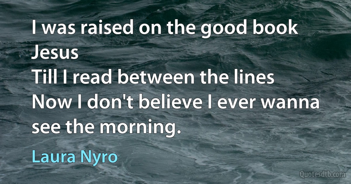 I was raised on the good book Jesus
Till I read between the lines
Now I don't believe I ever wanna see the morning. (Laura Nyro)