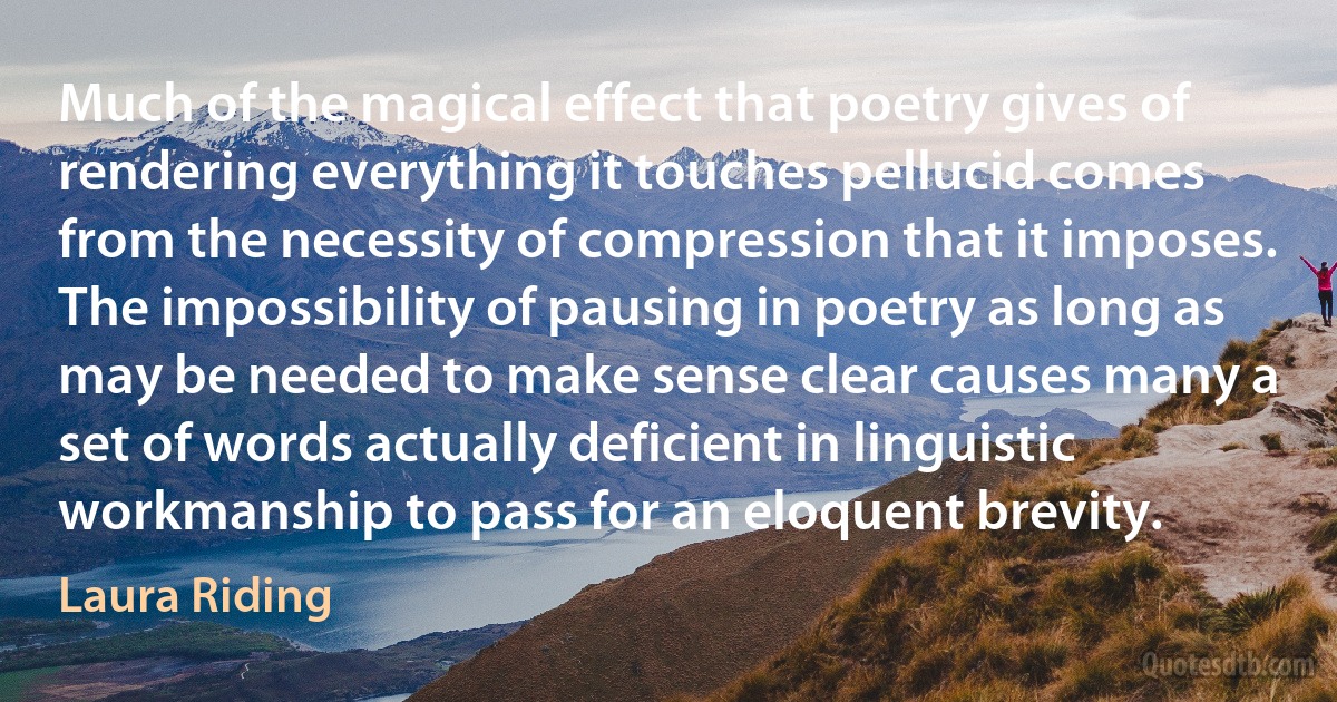 Much of the magical effect that poetry gives of rendering everything it touches pellucid comes from the necessity of compression that it imposes. The impossibility of pausing in poetry as long as may be needed to make sense clear causes many a set of words actually deficient in linguistic workmanship to pass for an eloquent brevity. (Laura Riding)