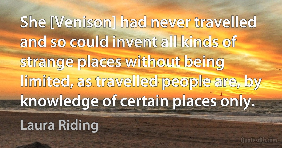 She [Venison] had never travelled and so could invent all kinds of strange places without being limited, as travelled people are, by knowledge of certain places only. (Laura Riding)