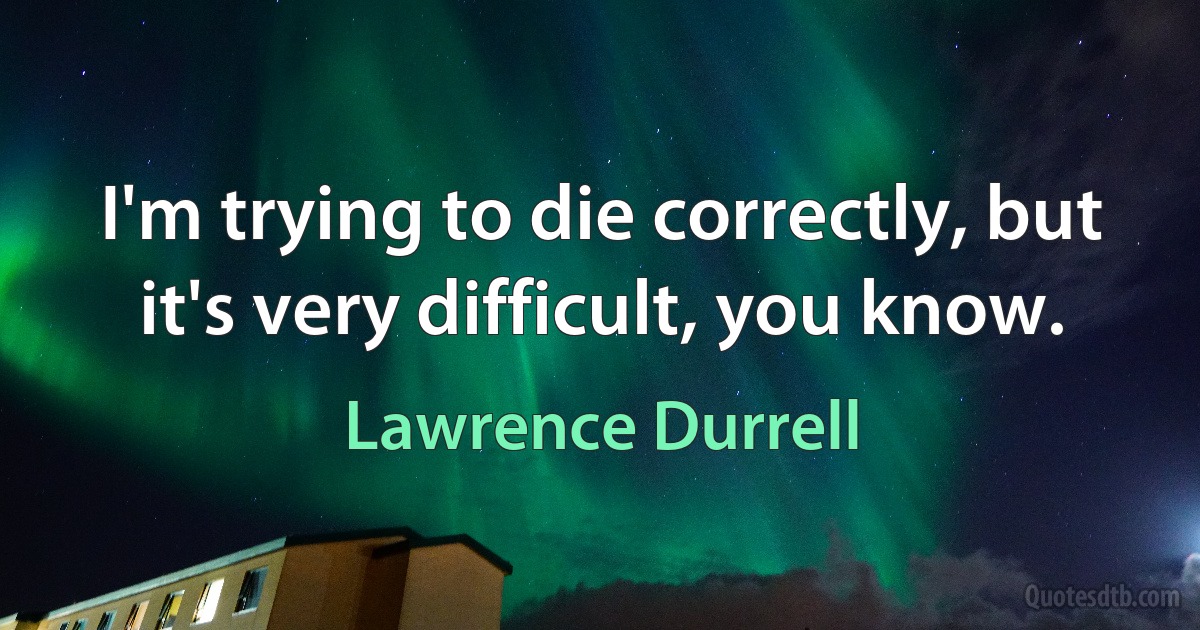 I'm trying to die correctly, but it's very difficult, you know. (Lawrence Durrell)